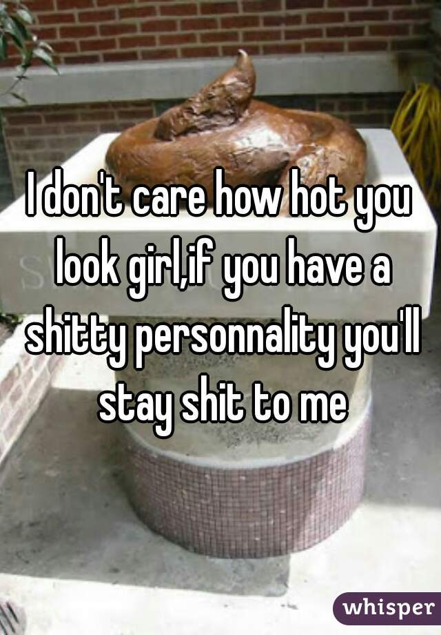 I don't care how hot you look girl,if you have a shitty personnality you'll stay shit to me