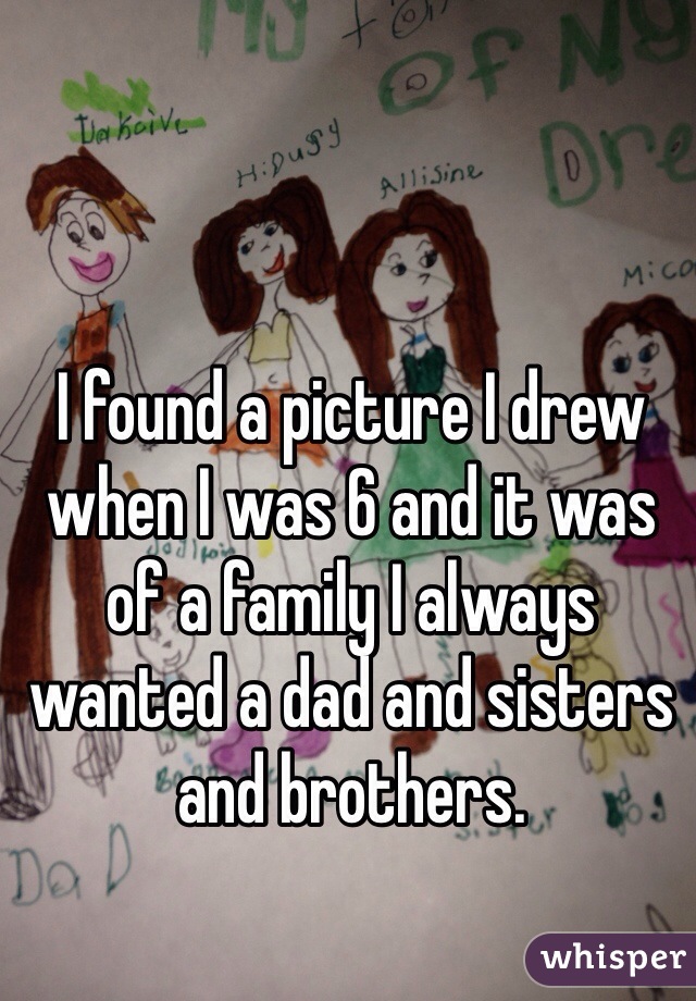 I found a picture I drew when I was 6 and it was of a family I always wanted a dad and sisters and brothers.
