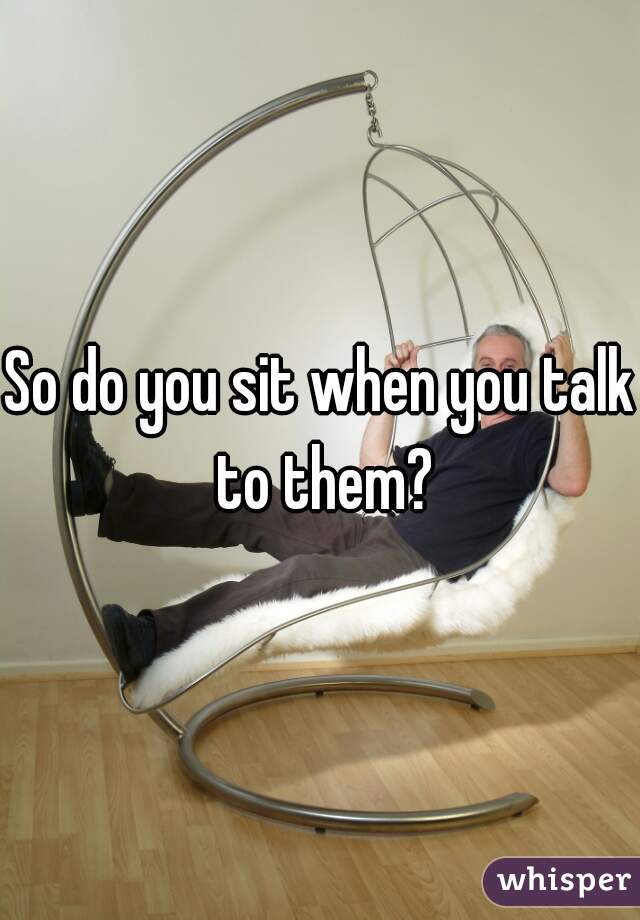 So do you sit when you talk to them?