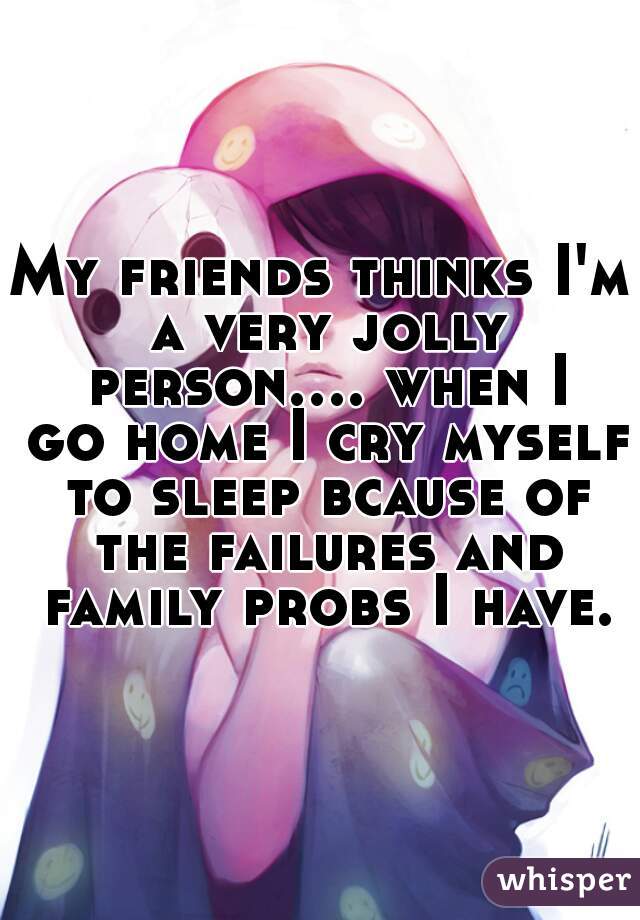 My friends thinks I'm a very jolly person.... when I go home I cry myself to sleep bcause of the failures and family probs I have.