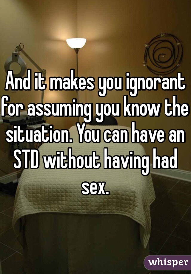 And it makes you ignorant for assuming you know the situation. You can have an STD without having had sex.