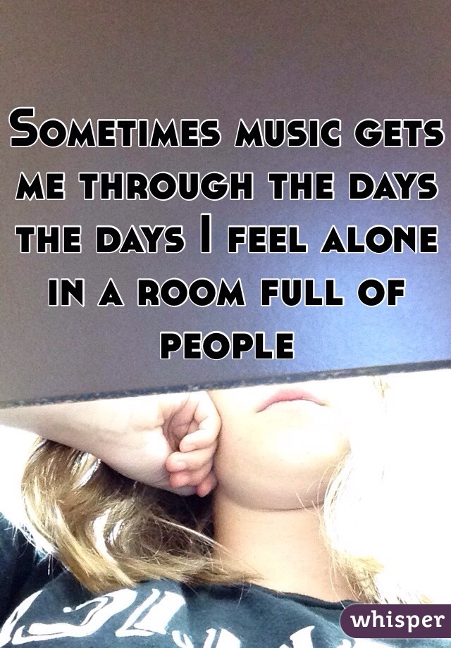 Sometimes music gets me through the days the days I feel alone in a room full of people