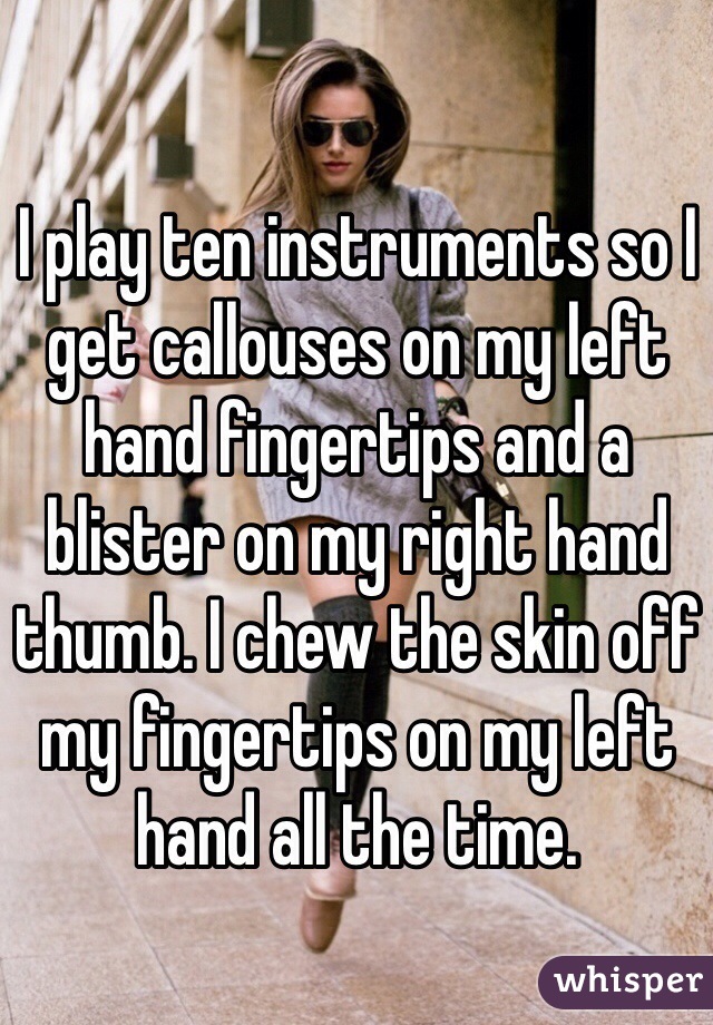 I play ten instruments so I get callouses on my left hand fingertips and a blister on my right hand thumb. I chew the skin off my fingertips on my left hand all the time.