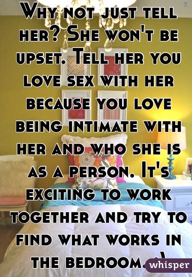Why not just tell her? She won't be upset. Tell her you love sex with her because you love being intimate with her and who she is as a person. It's exciting to work together and try to find what works in the bedroom. :)