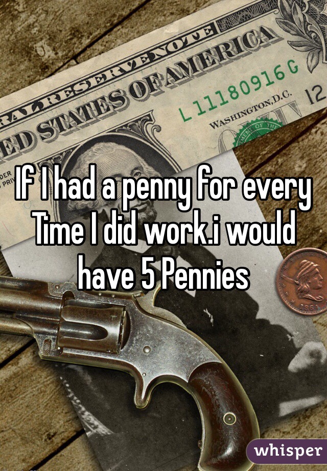 If I had a penny for every Time I did work.i would have 5 Pennies 