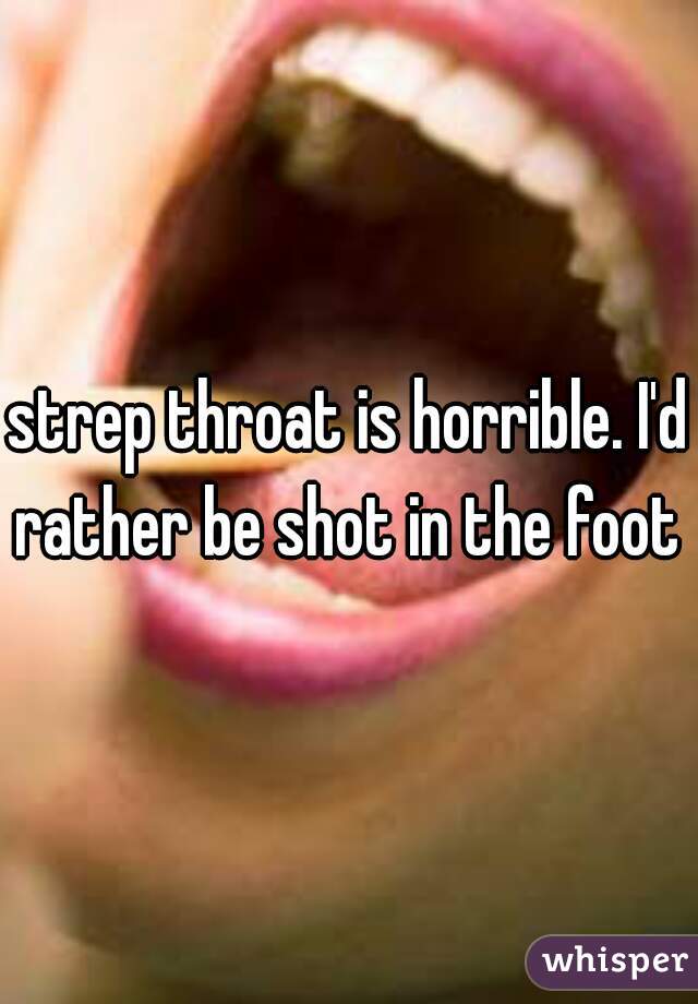 strep throat is horrible. I'd rather be shot in the foot 