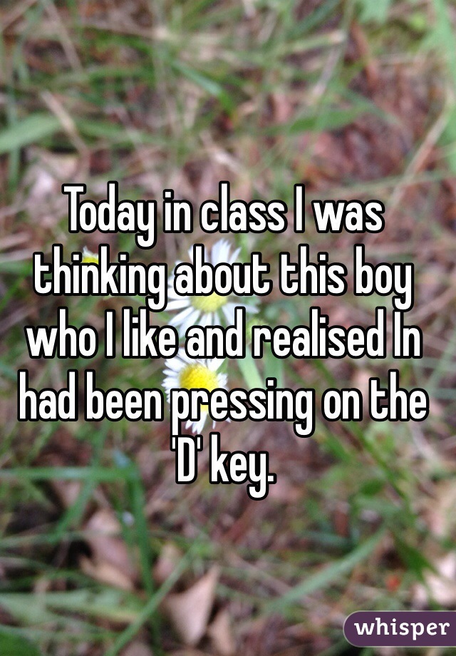 Today in class I was thinking about this boy who I like and realised In had been pressing on the 'D' key. 