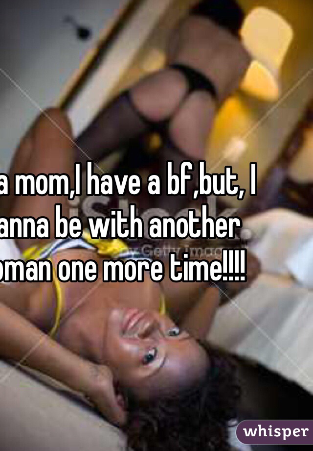 I'm a mom,I have a bf,but, I wanna be with another woman one more time!!!!
