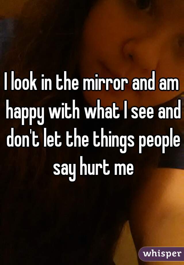 I look in the mirror and am happy with what I see and don't let the things people say hurt me