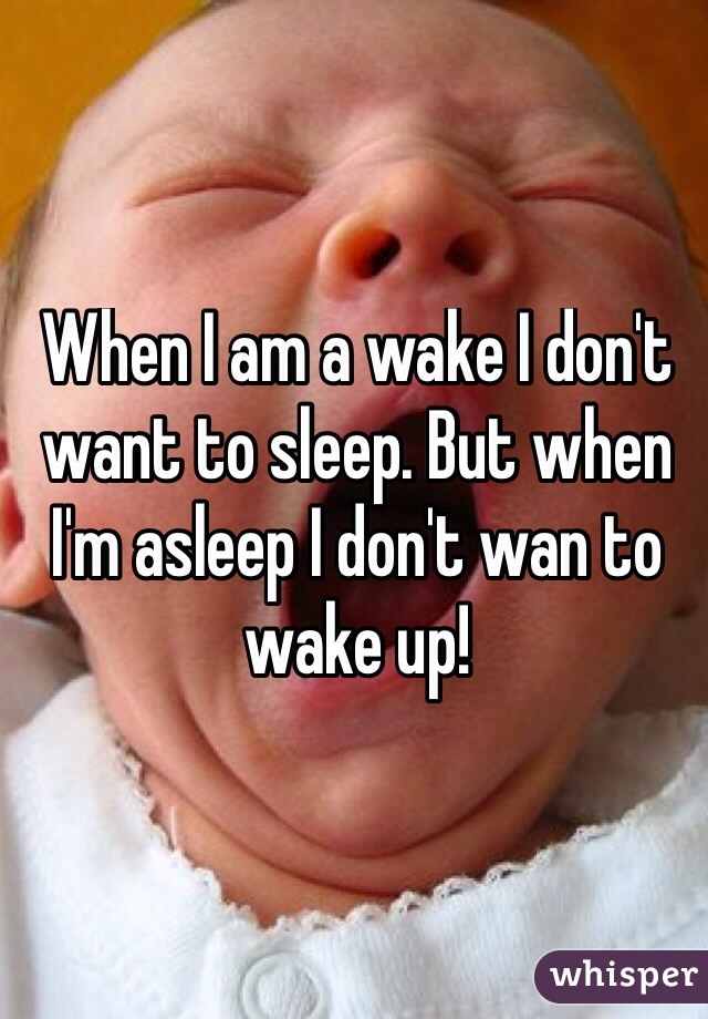When I am a wake I don't want to sleep. But when I'm asleep I don't wan to wake up!
