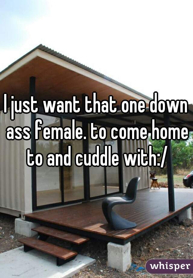 I just want that one down ass female. to come home to and cuddle with:/