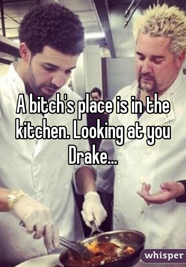 A bitch's place is in the kitchen. Looking at you Drake...
