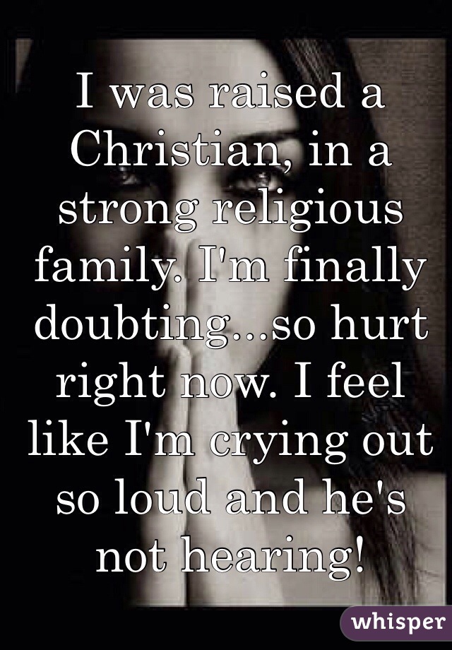 I was raised a Christian, in a strong religious family. I'm finally doubting...so hurt right now. I feel like I'm crying out so loud and he's not hearing!