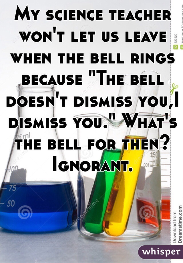 My science teacher won't let us leave when the bell rings because "The bell doesn't dismiss you,I dismiss you." What's the bell for then? Ignorant. 