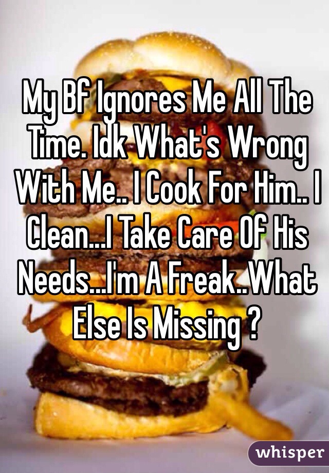 My Bf Ignores Me All The Time. Idk What's Wrong With Me.. I Cook For Him.. I Clean...I Take Care Of His Needs...I'm A Freak..What Else Is Missing ?