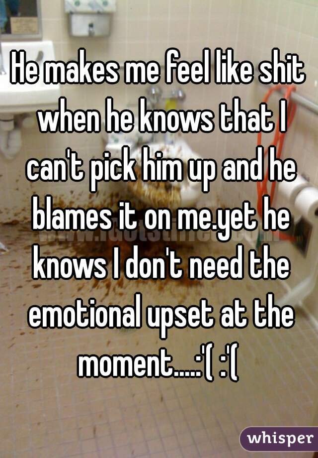 He makes me feel like shit when he knows that I can't pick him up and he blames it on me.yet he knows I don't need the emotional upset at the moment....:'( :'( 