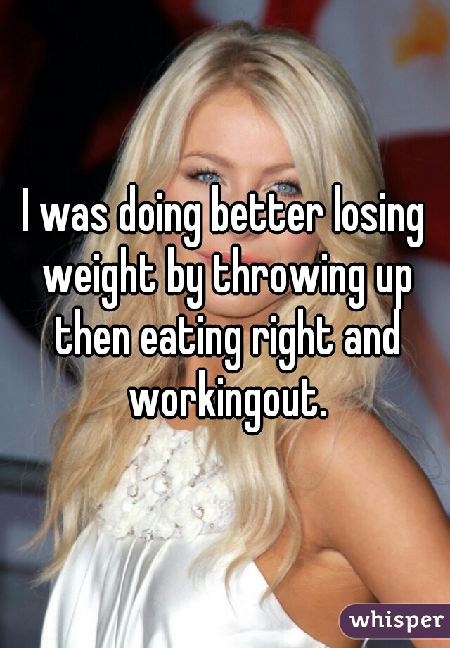I was doing better losing weight by throwing up then eating right and workingout.