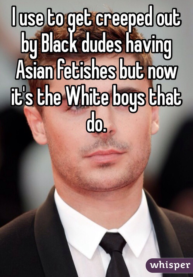 I use to get creeped out by Black dudes having Asian fetishes but now it's the White boys that do. 