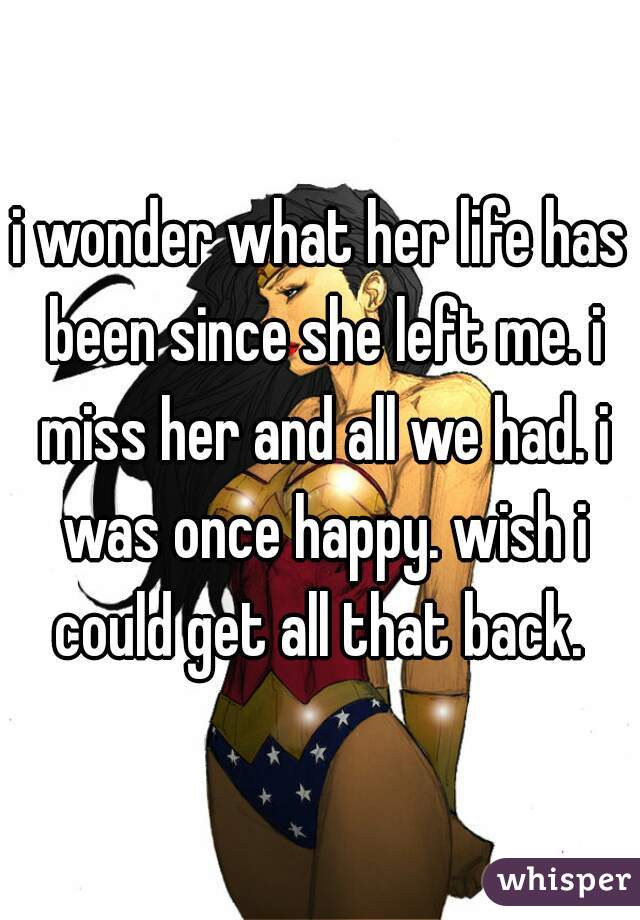 i wonder what her life has been since she left me. i miss her and all we had. i was once happy. wish i could get all that back. 