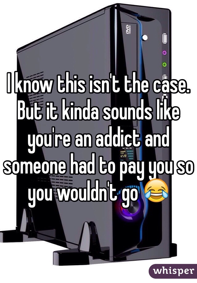 I know this isn't the case. But it kinda sounds like you're an addict and someone had to pay you so you wouldn't go 😂