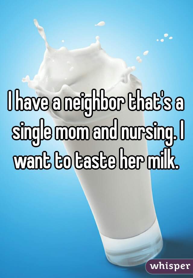 I have a neighbor that's a single mom and nursing. I want to taste her milk. 