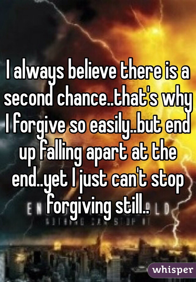 I always believe there is a second chance..that's why I forgive so easily..but end up falling apart at the end..yet I just can't stop forgiving still..