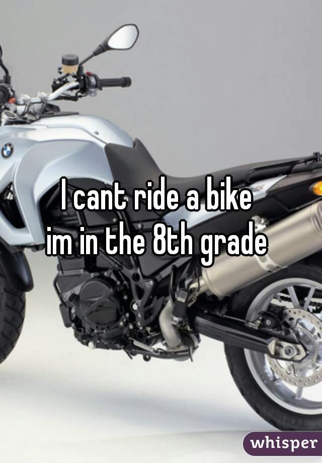 I cant ride a bike 
im in the 8th grade 