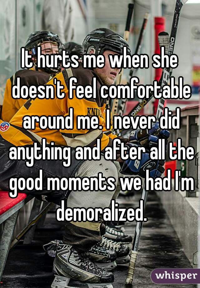 It hurts me when she doesn't feel comfortable around me. I never did anything and after all the good moments we had I'm demoralized.