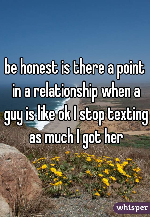 be honest is there a point in a relationship when a guy is like ok I stop texting as much I got her