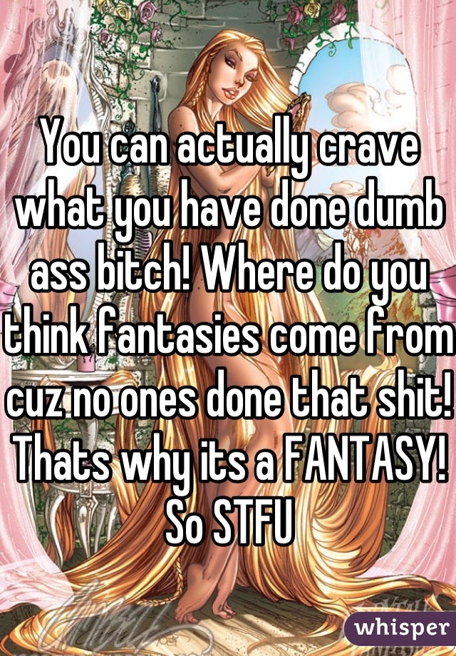 You can actually crave what you have done dumb ass bitch! Where do you think fantasies come from cuz no ones done that shit! Thats why its a FANTASY! So STFU