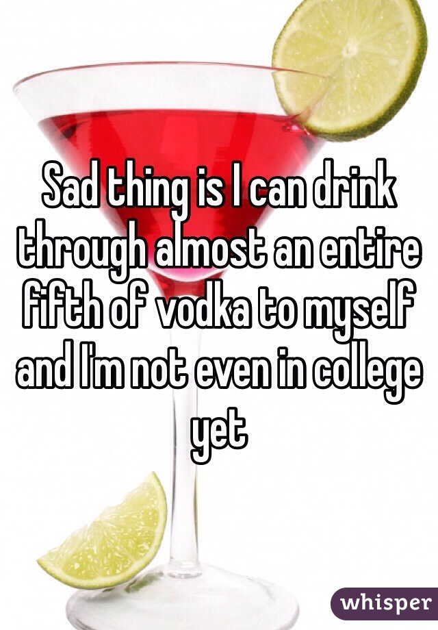 Sad thing is I can drink through almost an entire fifth of vodka to myself and I'm not even in college yet