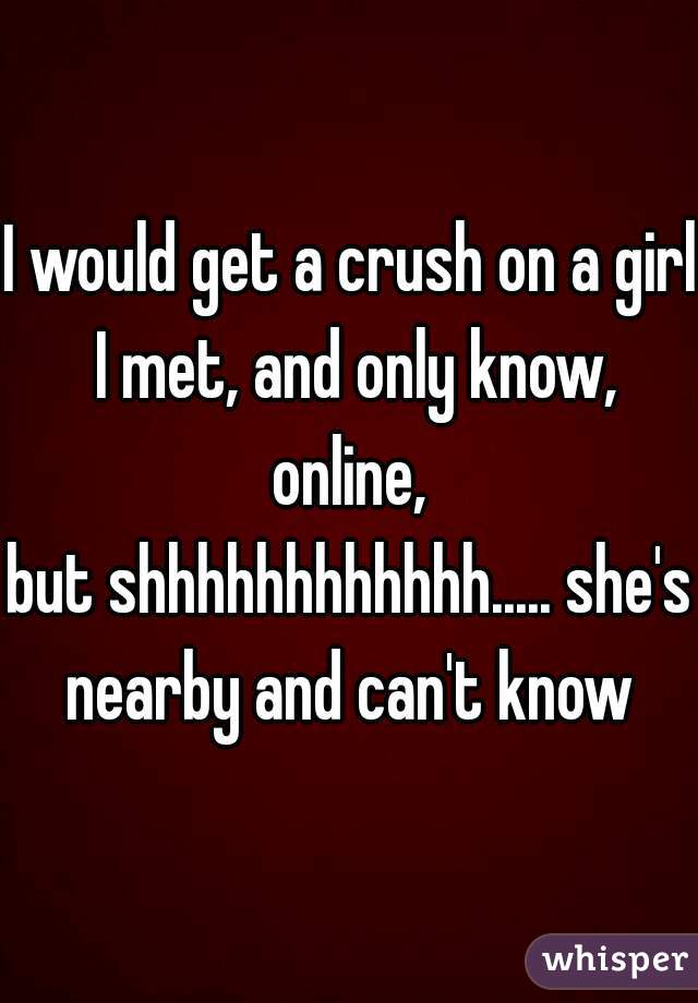 I would get a crush on a girl I met, and only know, online, 
but shhhhhhhhhhhh..... she's nearby and can't know 