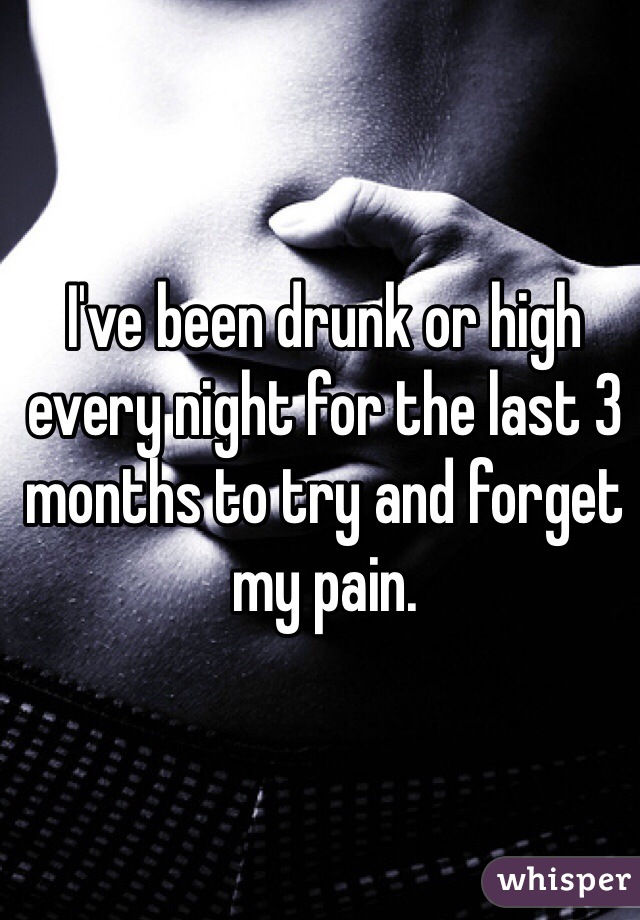 I've been drunk or high every night for the last 3 months to try and forget my pain. 