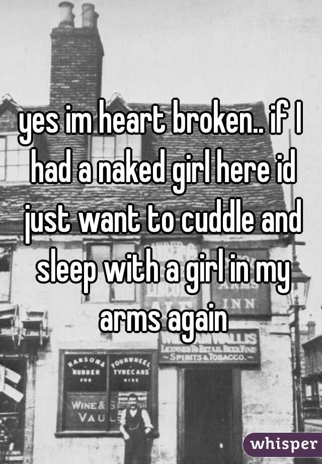 yes im heart broken.. if I had a naked girl here id just want to cuddle and sleep with a girl in my arms again
