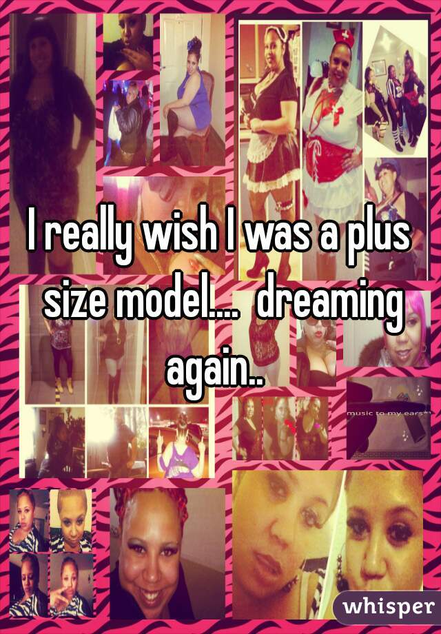 I really wish I was a plus size model....  dreaming again..  