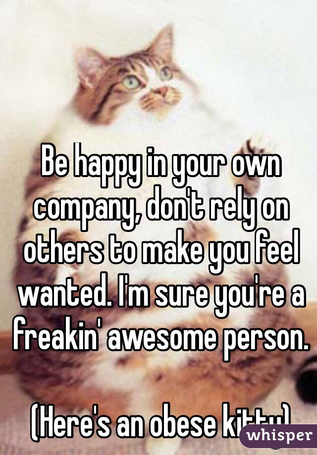 Be happy in your own company, don't rely on others to make you feel wanted. I'm sure you're a freakin' awesome person. 

(Here's an obese kitty)
