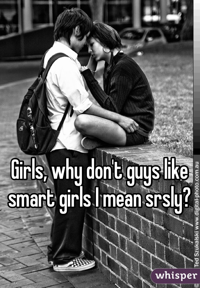 Girls, why don't guys like smart girls I mean srsly?