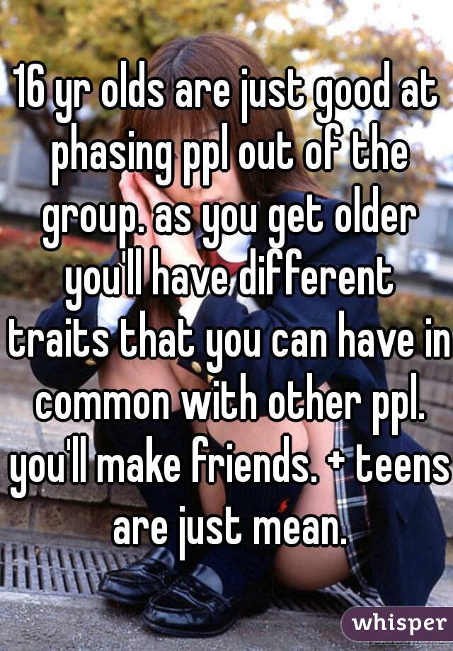 16 yr olds are just good at phasing ppl out of the group. as you get older you'll have different traits that you can have in common with other ppl. you'll make friends. + teens are just mean.