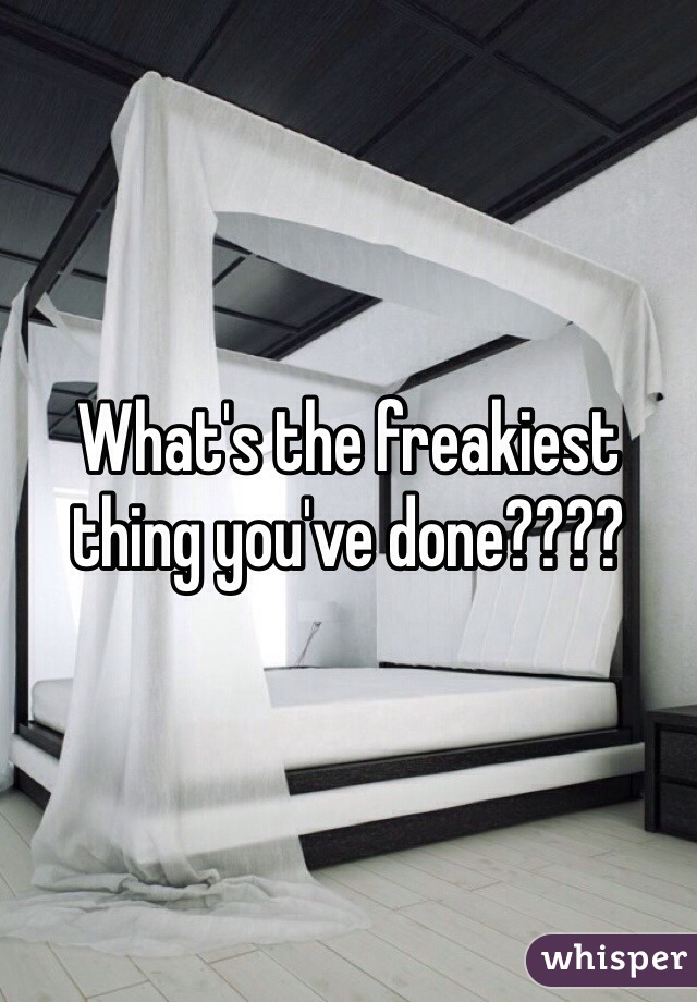 What's the freakiest thing you've done????