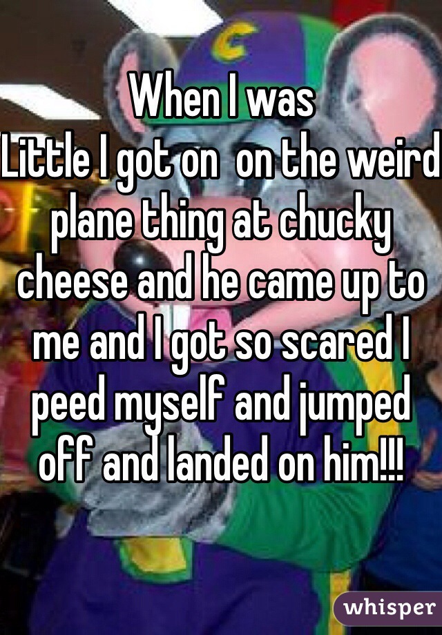When I was
Little I got on  on the weird  plane thing at chucky cheese and he came up to me and I got so scared I peed myself and jumped off and landed on him!!!