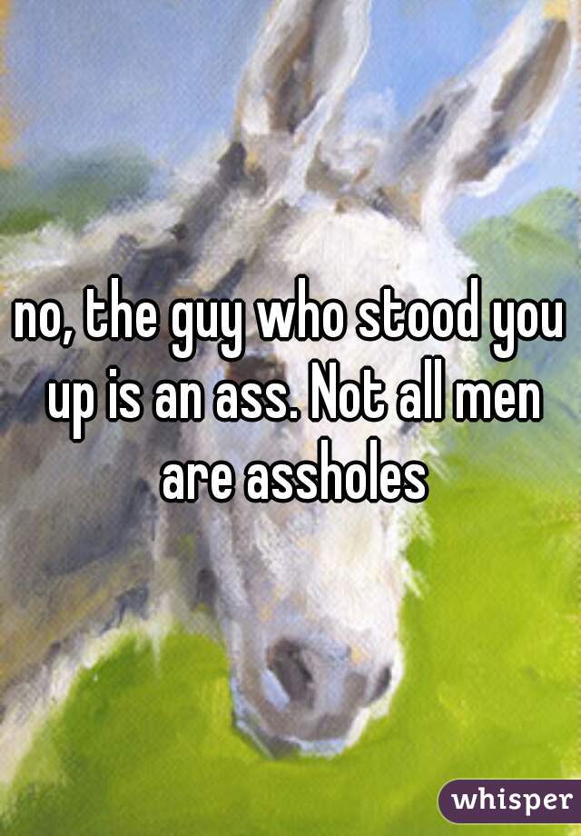 no, the guy who stood you up is an ass. Not all men are assholes