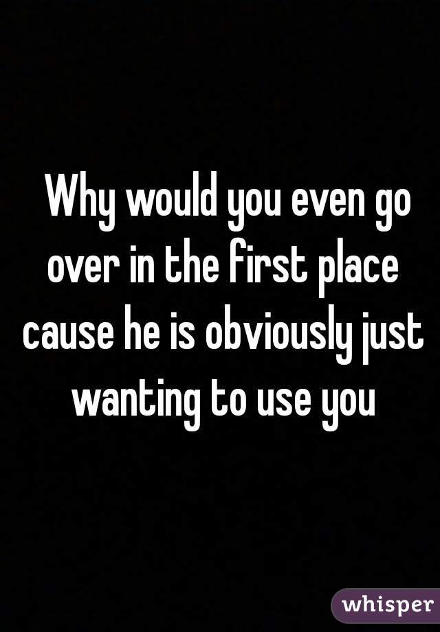   Why would you even go over in the first place cause he is obviously just wanting to use you