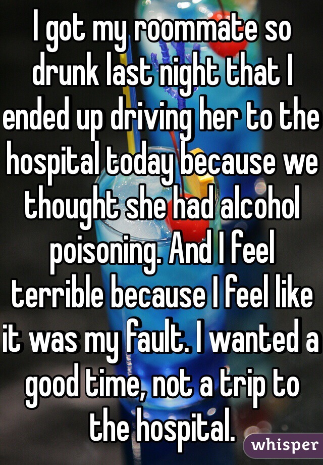I got my roommate so drunk last night that I ended up driving her to the hospital today because we thought she had alcohol poisoning. And I feel terrible because I feel like it was my fault. I wanted a good time, not a trip to the hospital. 