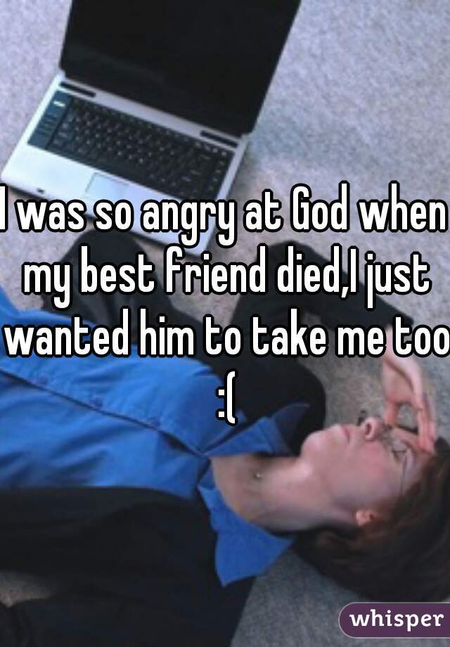 I was so angry at God when my best friend died,I just wanted him to take me too :(