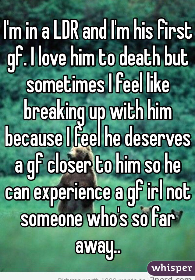 I'm in a LDR and I'm his first gf. I love him to death but sometimes I feel like breaking up with him because I feel he deserves a gf closer to him so he can experience a gf irl not someone who's so far away..
