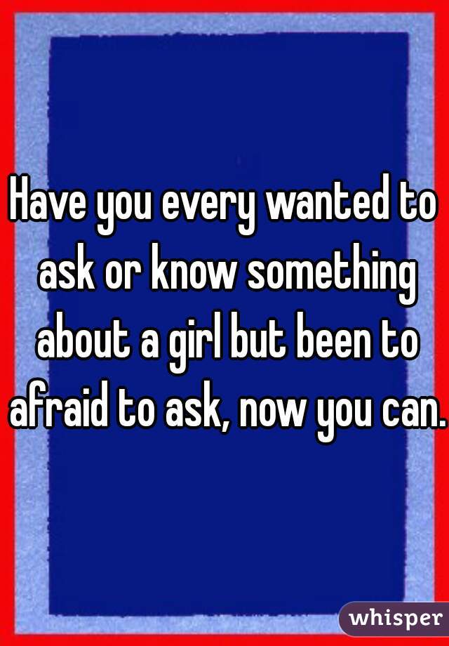 Have you every wanted to ask or know something about a girl but been to afraid to ask, now you can. 