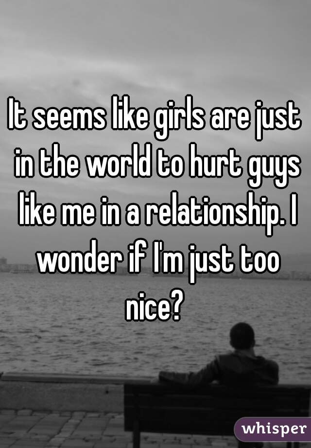It seems like girls are just in the world to hurt guys like me in a relationship. I wonder if I'm just too nice? 