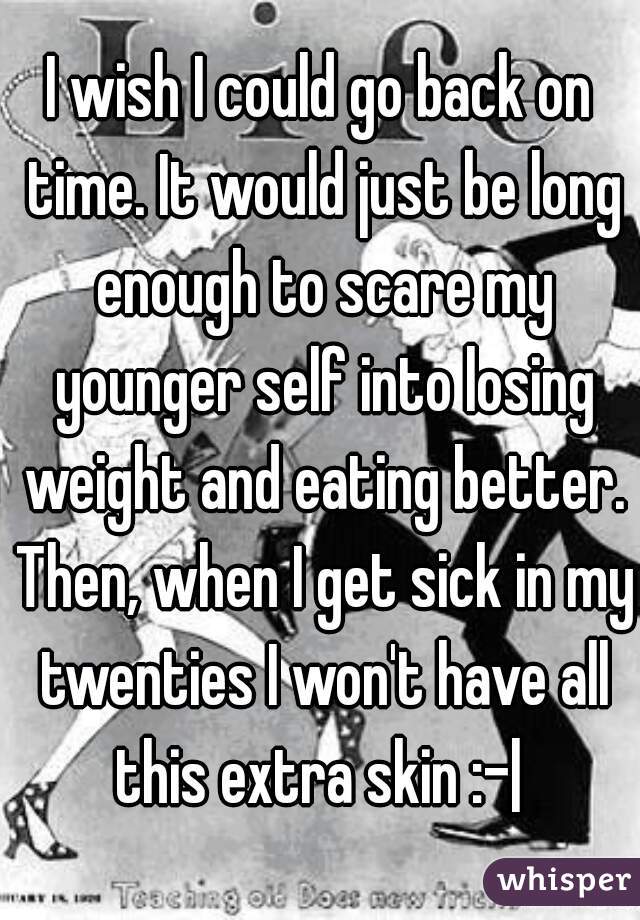 I wish I could go back on time. It would just be long enough to scare my younger self into losing weight and eating better. Then, when I get sick in my twenties I won't have all this extra skin :-| 