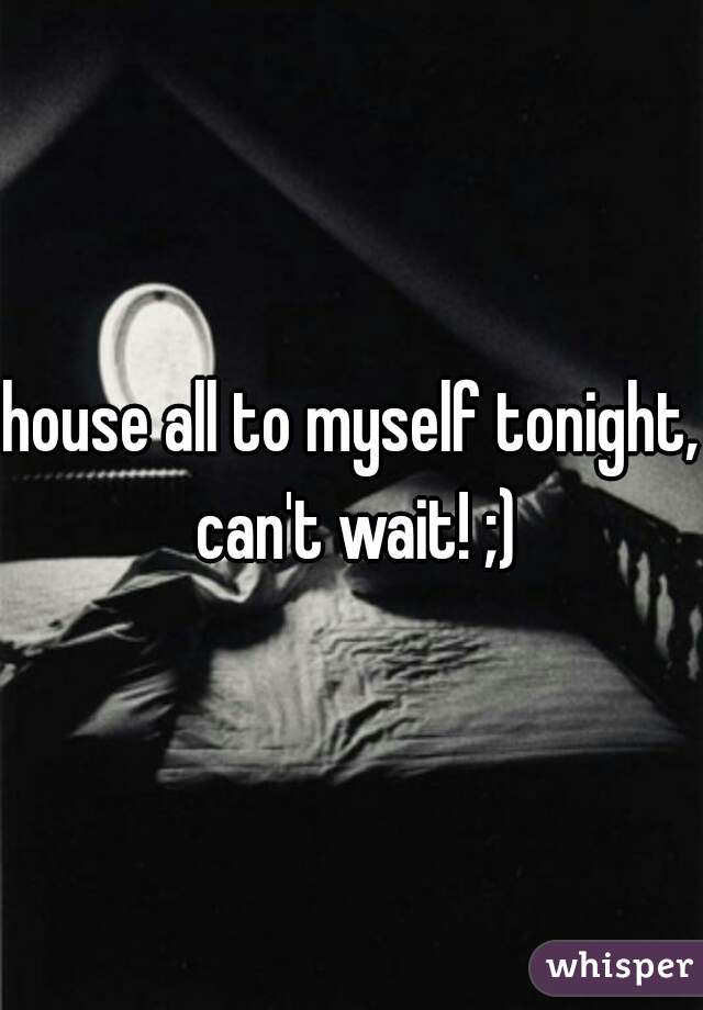 house all to myself tonight, can't wait! ;)