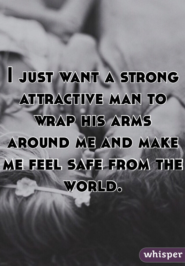 I just want a strong attractive man to wrap his arms around me and make me feel safe from the world. 